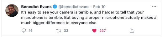 It’s easy to see your camera is terrible, and harder to tell that your microphone is terrible. But buying a proper microphone actually makes a much bigger difference to everyone else.